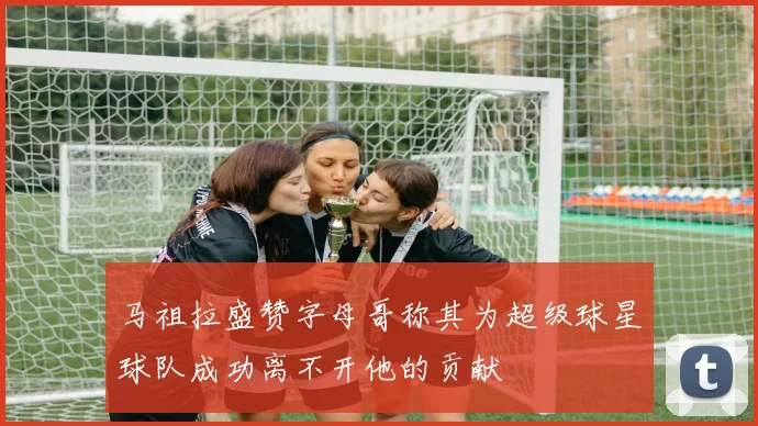 马祖拉盛赞字母哥称其为超级球星球队成功离不开他的贡献