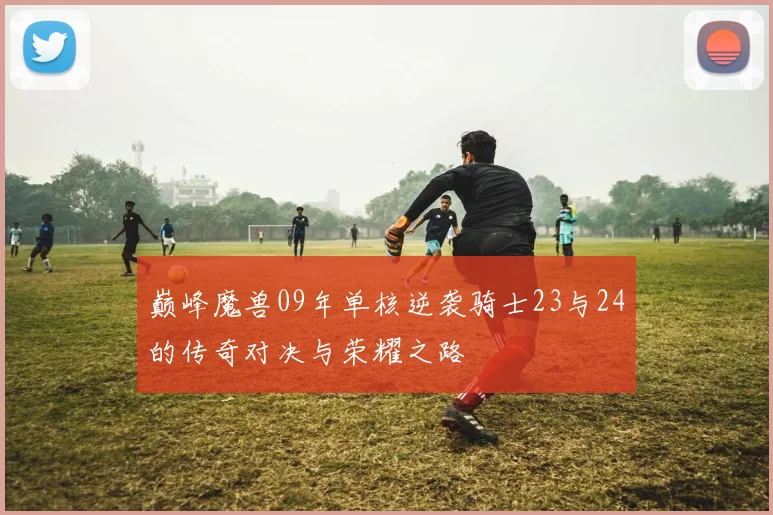 巅峰魔兽09年单核逆袭骑士23与24的传奇对决与荣耀之路