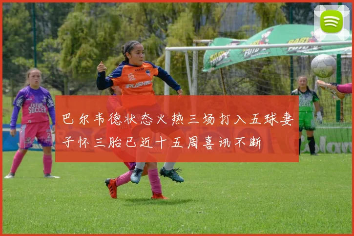 巴尔韦德状态火热三场打入五球妻子怀三胎已近十五周喜讯不断