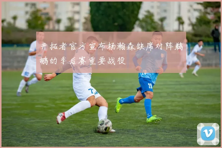 开拓者官方宣布杨瀚森缺席对阵鹈鹕的季后赛重要战役